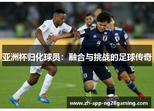 亚洲杯归化球员：融合与挑战的足球传奇