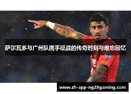 萨尔瓦多与广州队携手征战的传奇时刻与难忘回忆 萨尔瓦多与广州队携手征战的传奇时刻与难忘回忆