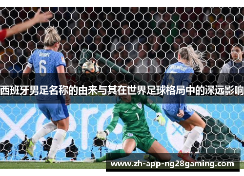 西班牙男足名称的由来与其在世界足球格局中的深远影响 西班牙男足名称的由来与其在世界足球格局中的深远影响
