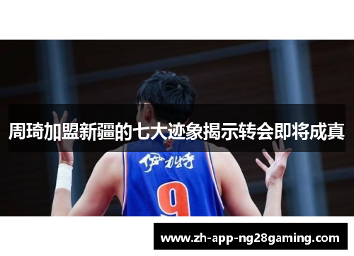 周琦加盟新疆的七大迹象揭示转会即将成真 周琦加盟新疆的七大迹象揭示转会即将成真