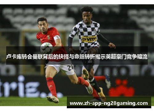 卢卡库转会曼联背后的抉择与命运转折揭示英超豪门竞争暗流