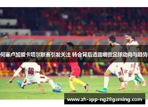 何塞卢加盟卡塔尔联赛引发关注 转会背后透露哪些足球动向与趋势 何塞卢加盟卡塔尔联赛引发关注 转会背后透露哪些足球动向与趋势