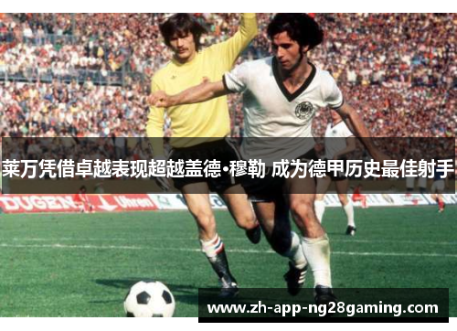 莱万凭借卓越表现超越盖德·穆勒 成为德甲历史最佳射手